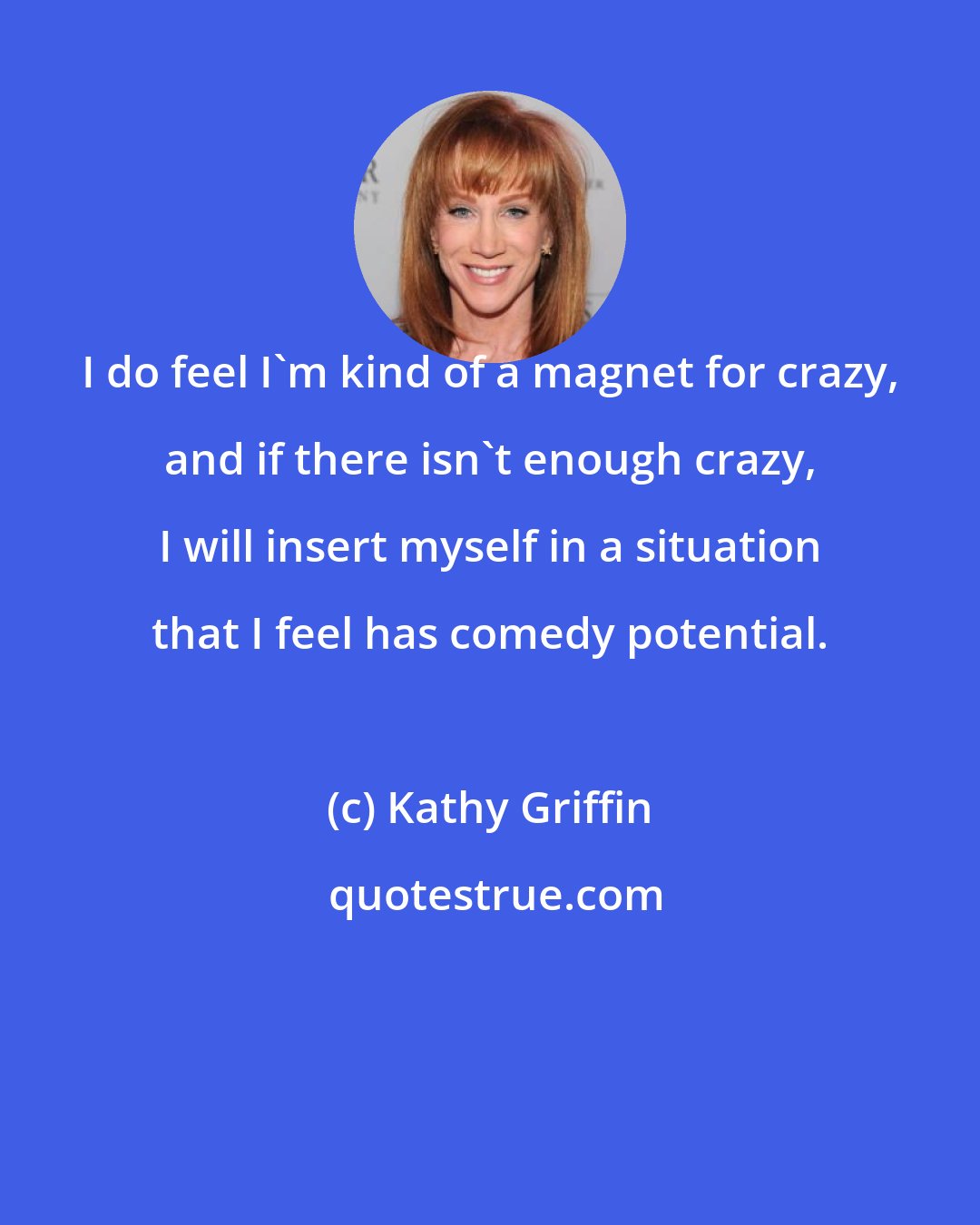 Kathy Griffin: I do feel I'm kind of a magnet for crazy, and if there isn't enough crazy, I will insert myself in a situation that I feel has comedy potential.