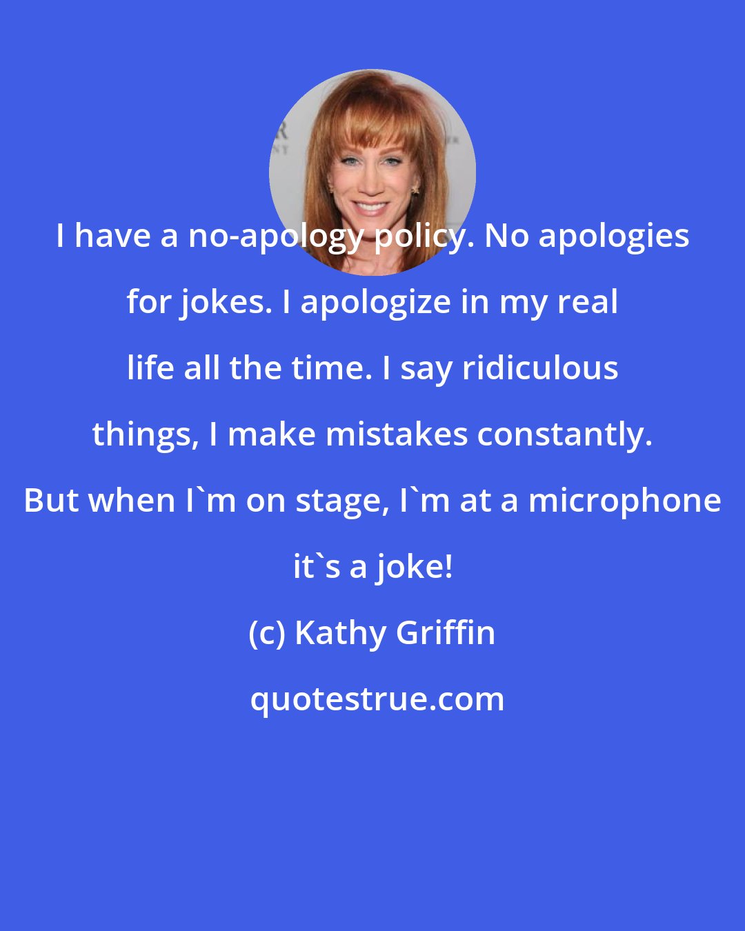 Kathy Griffin: I have a no-apology policy. No apologies for jokes. I apologize in my real life all the time. I say ridiculous things, I make mistakes constantly. But when I'm on stage, I'm at a microphone it's a joke!