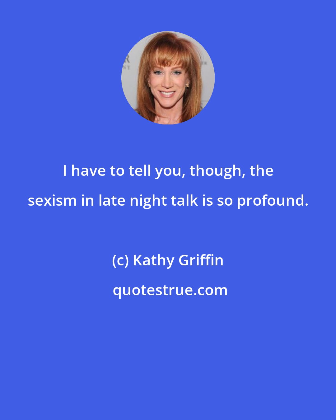 Kathy Griffin: I have to tell you, though, the sexism in late night talk is so profound.