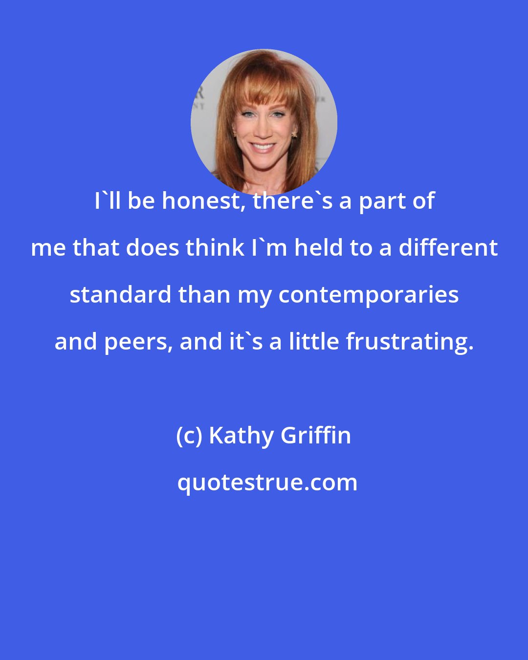 Kathy Griffin: I'll be honest, there's a part of me that does think I'm held to a different standard than my contemporaries and peers, and it's a little frustrating.