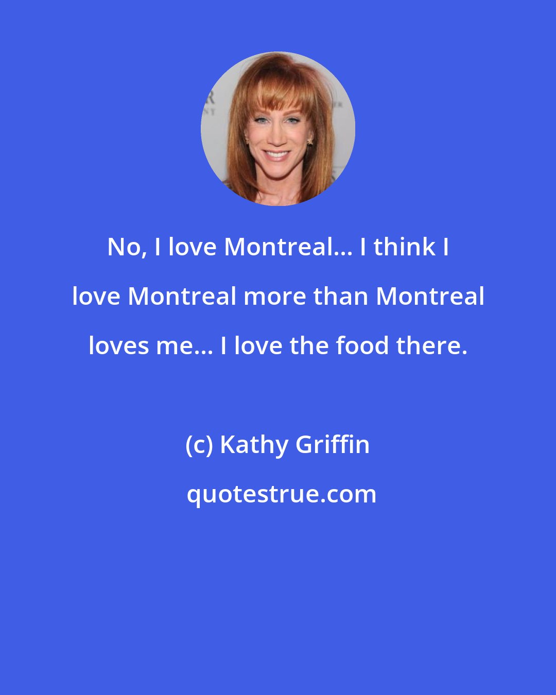 Kathy Griffin: No, I love Montreal... I think I love Montreal more than Montreal loves me... I love the food there.