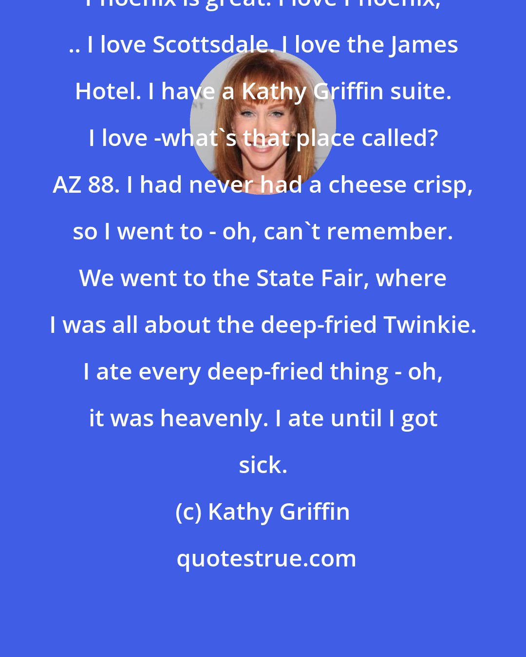 Kathy Griffin: Phoenix is great. I love Phoenix, .. I love Scottsdale. I love the James Hotel. I have a Kathy Griffin suite. I love -what's that place called? AZ 88. I had never had a cheese crisp, so I went to - oh, can't remember. We went to the State Fair, where I was all about the deep-fried Twinkie. I ate every deep-fried thing - oh, it was heavenly. I ate until I got sick.