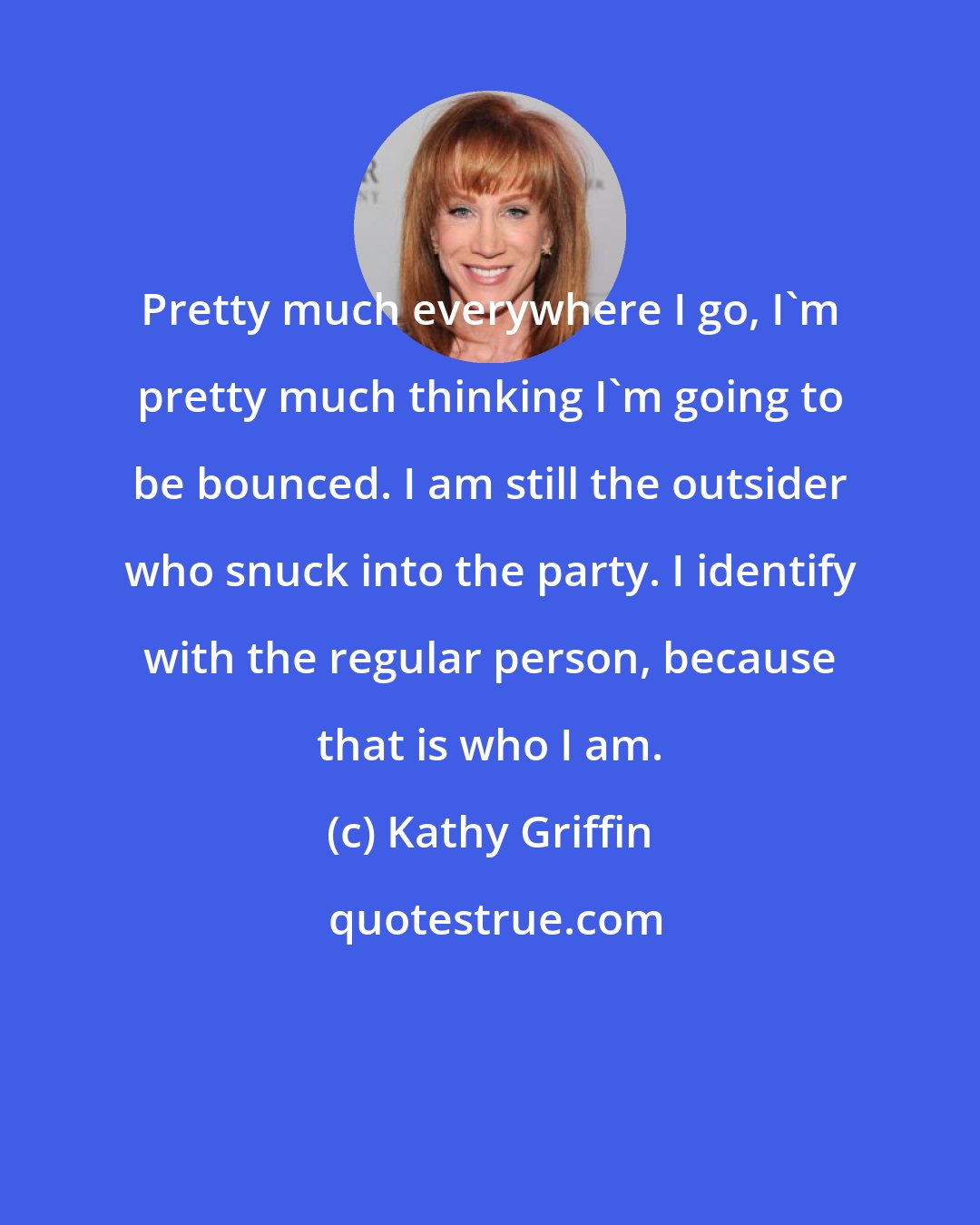 Kathy Griffin: Pretty much everywhere I go, I'm pretty much thinking I'm going to be bounced. I am still the outsider who snuck into the party. I identify with the regular person, because that is who I am.