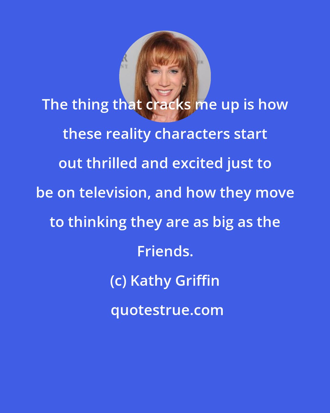 Kathy Griffin: The thing that cracks me up is how these reality characters start out thrilled and excited just to be on television, and how they move to thinking they are as big as the Friends.