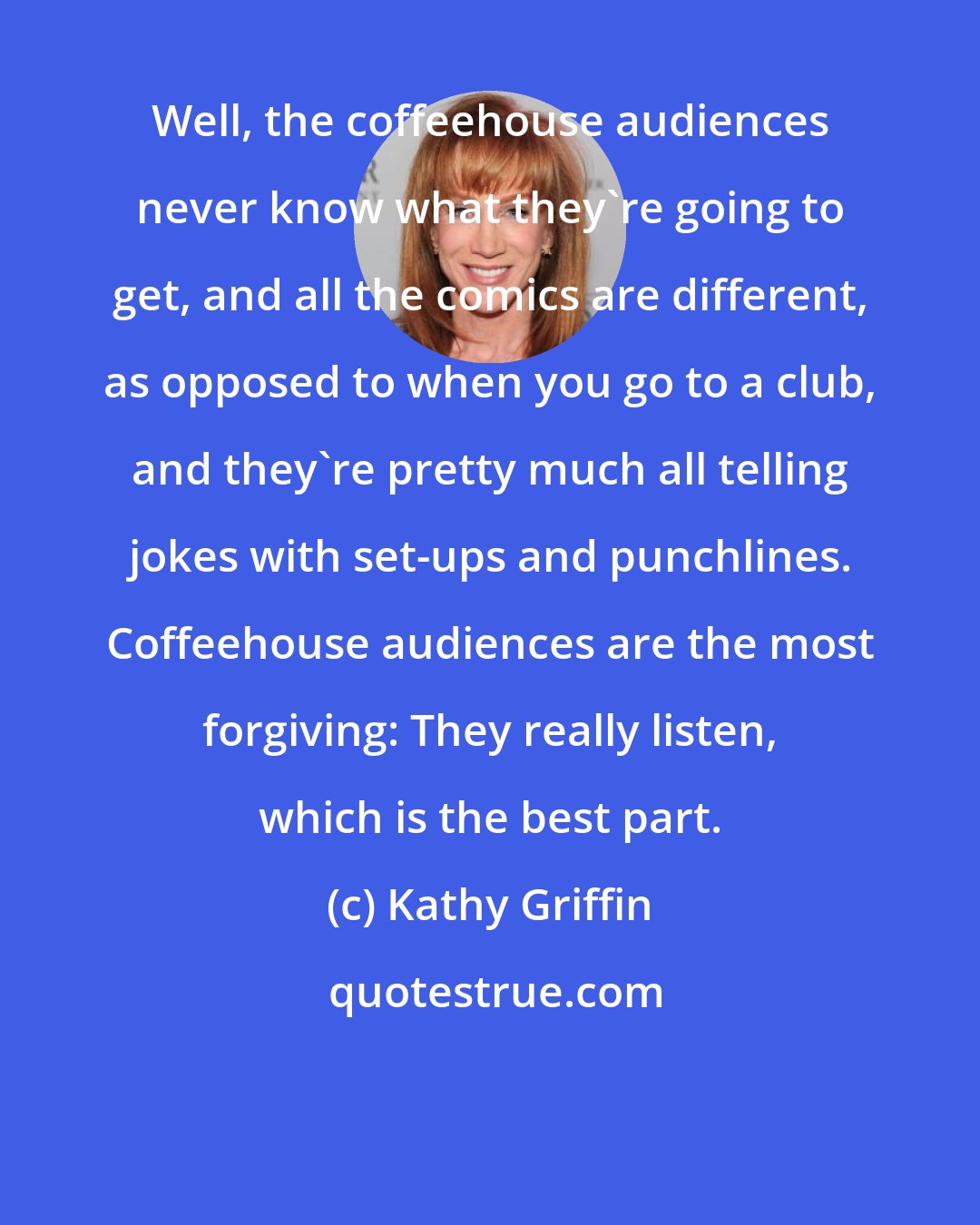 Kathy Griffin: Well, the coffeehouse audiences never know what they're going to get, and all the comics are different, as opposed to when you go to a club, and they're pretty much all telling jokes with set-ups and punchlines. Coffeehouse audiences are the most forgiving: They really listen, which is the best part.