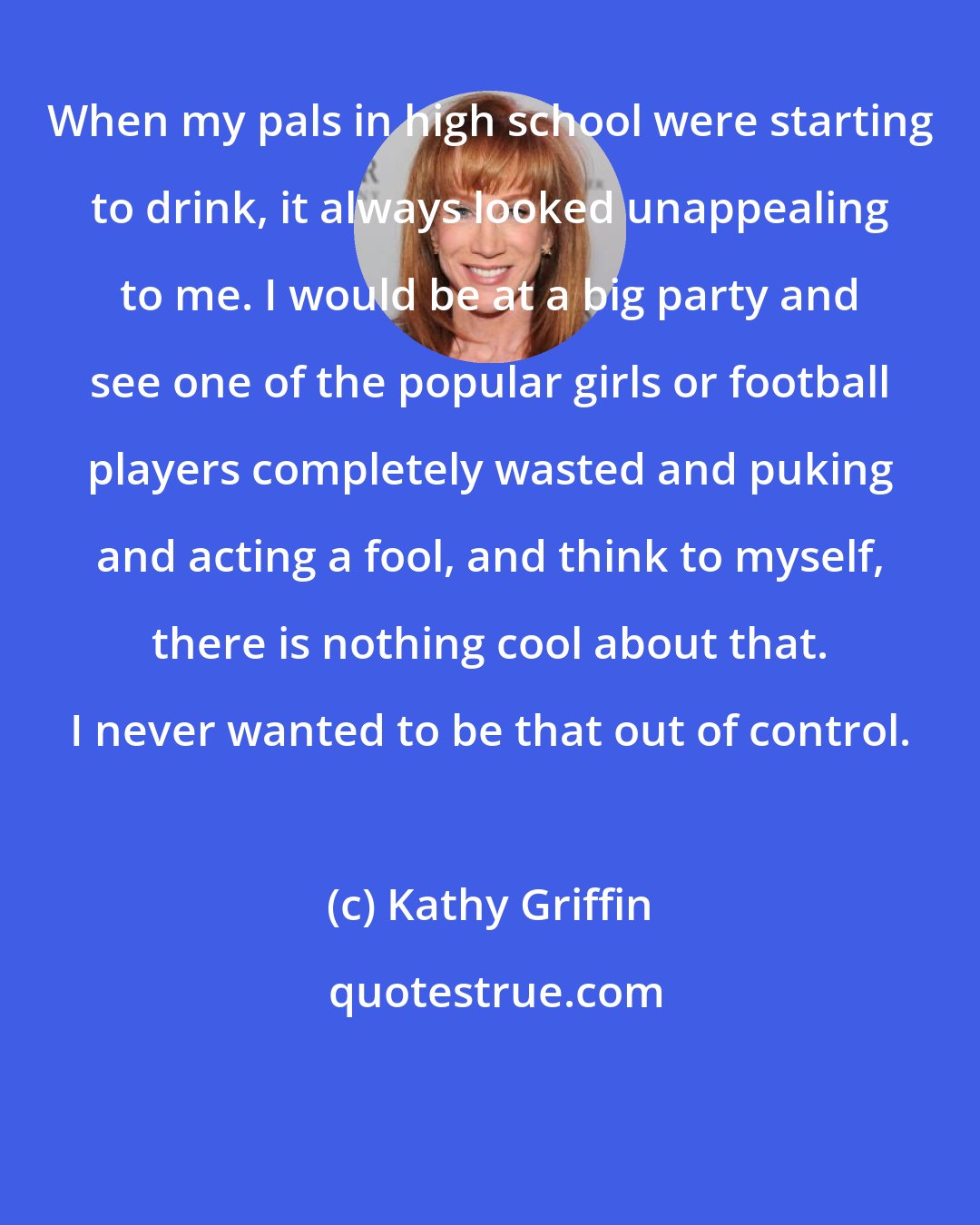 Kathy Griffin: When my pals in high school were starting to drink, it always looked unappealing to me. I would be at a big party and see one of the popular girls or football players completely wasted and puking and acting a fool, and think to myself, there is nothing cool about that. I never wanted to be that out of control.