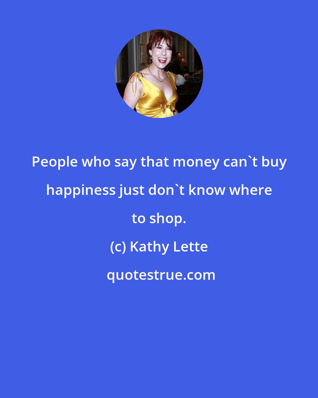Kathy Lette: People who say that money can't buy happiness just don't know where to shop.