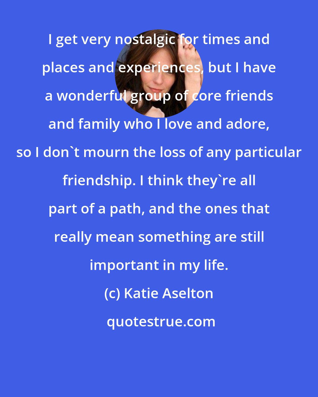Katie Aselton: I get very nostalgic for times and places and experiences, but I have a wonderful group of core friends and family who I love and adore, so I don't mourn the loss of any particular friendship. I think they're all part of a path, and the ones that really mean something are still important in my life.