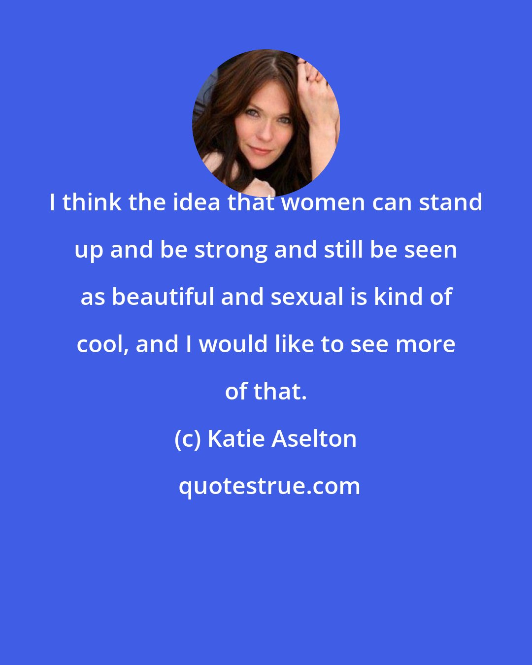 Katie Aselton: I think the idea that women can stand up and be strong and still be seen as beautiful and sexual is kind of cool, and I would like to see more of that.