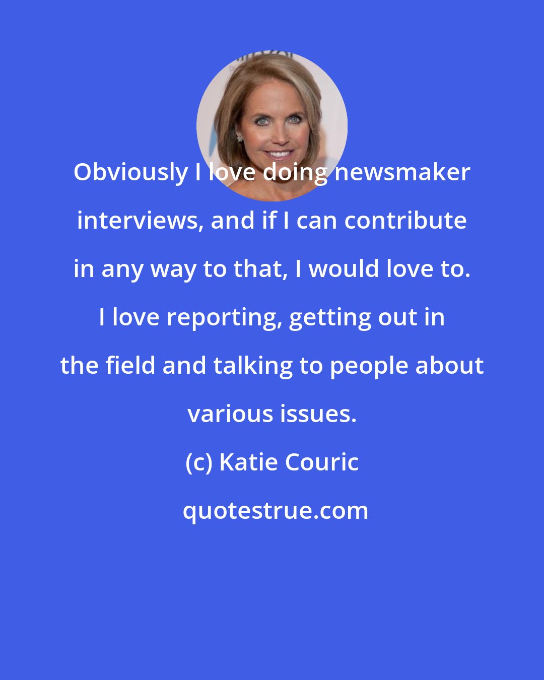 Katie Couric: Obviously I love doing newsmaker interviews, and if I can contribute in any way to that, I would love to. I love reporting, getting out in the field and talking to people about various issues.