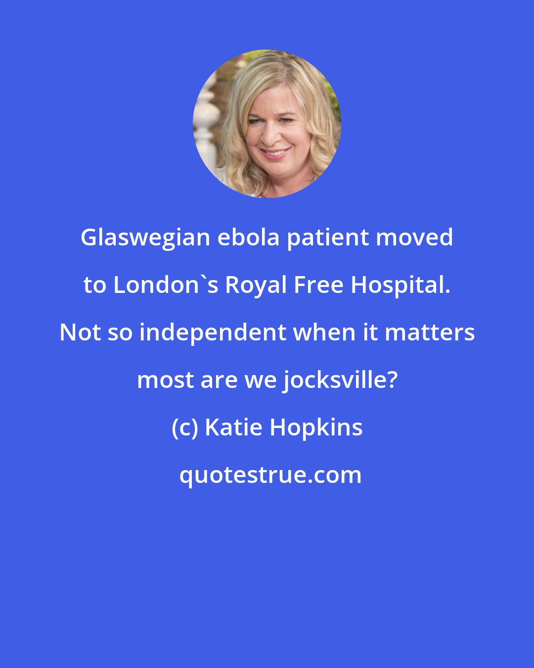 Katie Hopkins: Glaswegian ebola patient moved to London's Royal Free Hospital. Not so independent when it matters most are we jocksville?