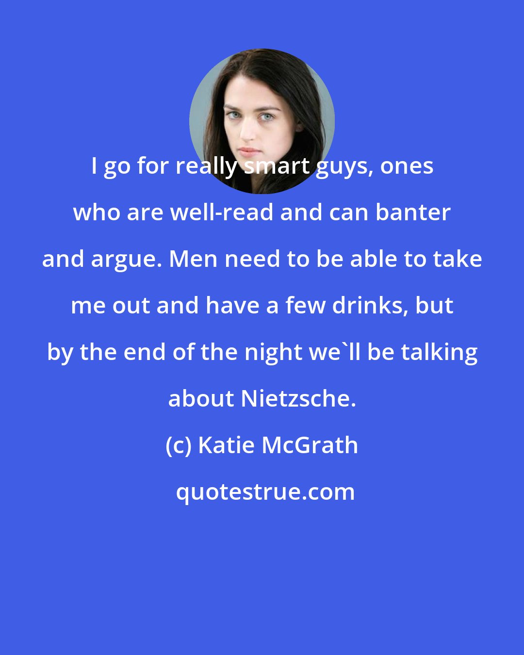 Katie McGrath: I go for really smart guys, ones who are well-read and can banter and argue. Men need to be able to take me out and have a few drinks, but by the end of the night we'll be talking about Nietzsche.
