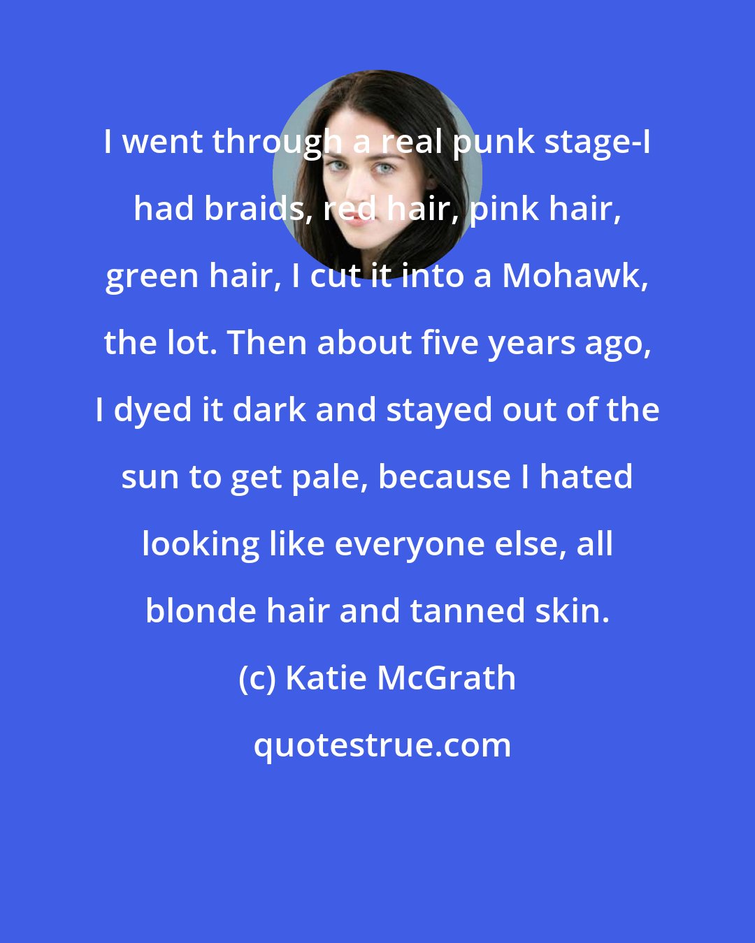 Katie McGrath: I went through a real punk stage-I had braids, red hair, pink hair, green hair, I cut it into a Mohawk, the lot. Then about five years ago, I dyed it dark and stayed out of the sun to get pale, because I hated looking like everyone else, all blonde hair and tanned skin.