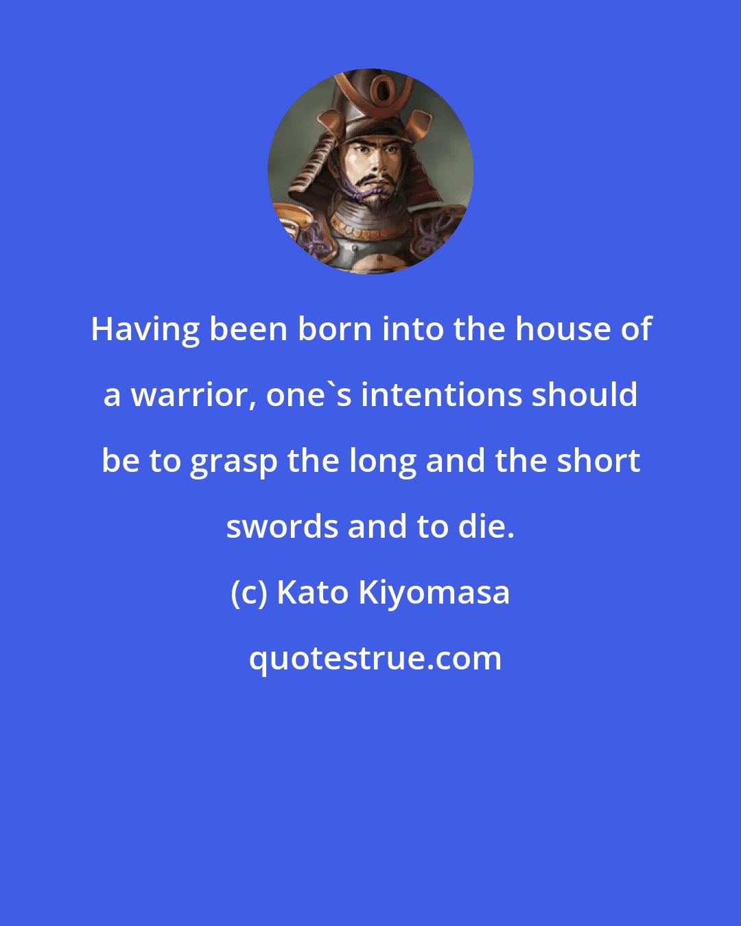 Kato Kiyomasa: Having been born into the house of a warrior, one's intentions should be to grasp the long and the short swords and to die.