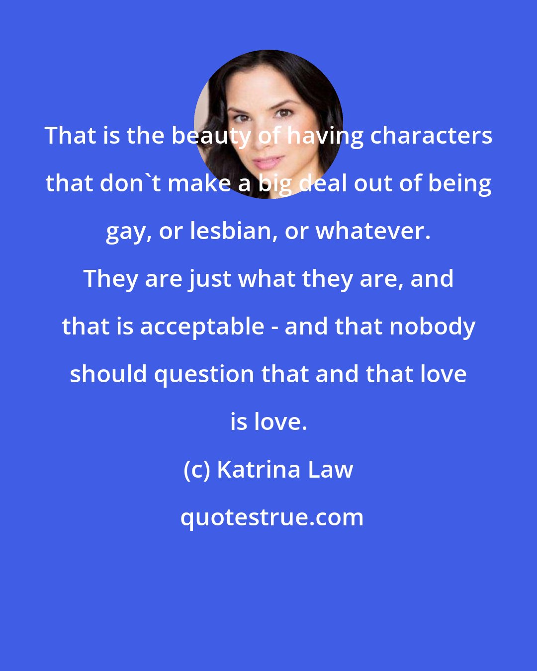 Katrina Law: That is the beauty of having characters that don't make a big deal out of being gay, or lesbian, or whatever. They are just what they are, and that is acceptable - and that nobody should question that and that love is love.