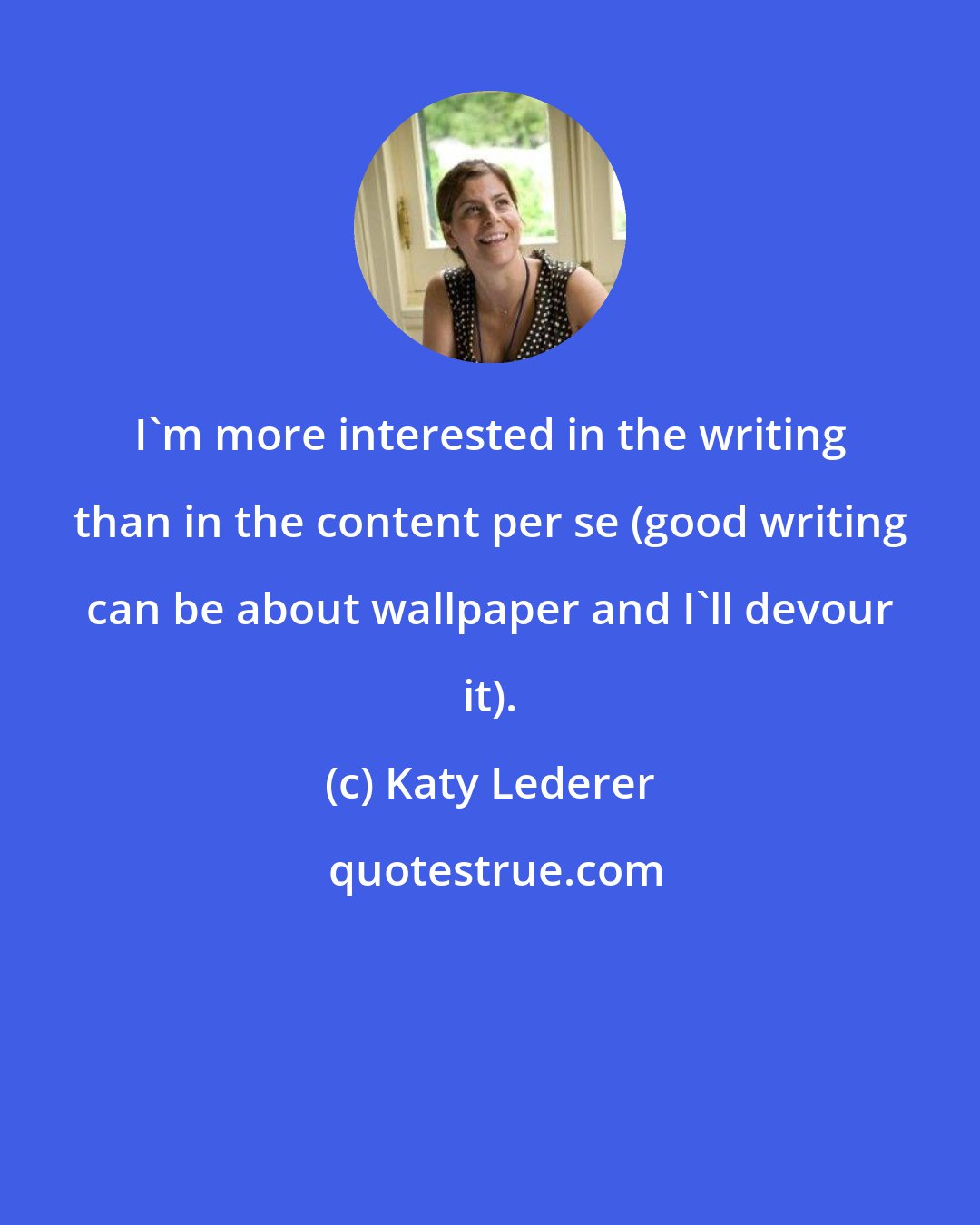 Katy Lederer: I'm more interested in the writing than in the content per se (good writing can be about wallpaper and I'll devour it).