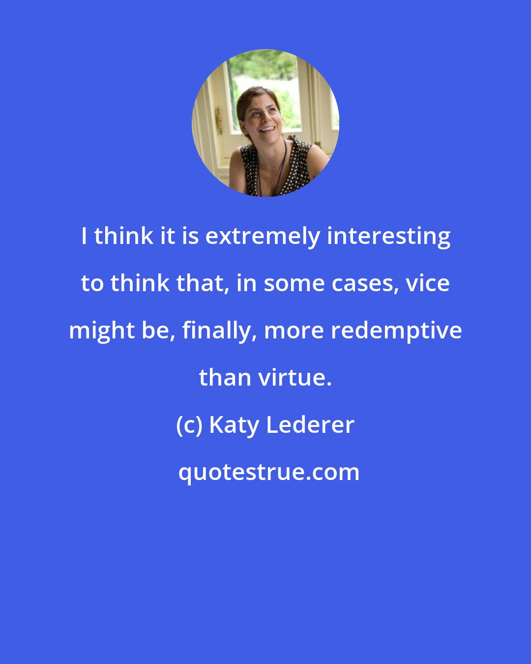 Katy Lederer: I think it is extremely interesting to think that, in some cases, vice might be, finally, more redemptive than virtue.