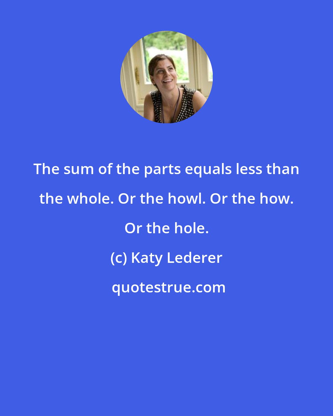 Katy Lederer: The sum of the parts equals less than the whole. Or the howl. Or the how. Or the hole.