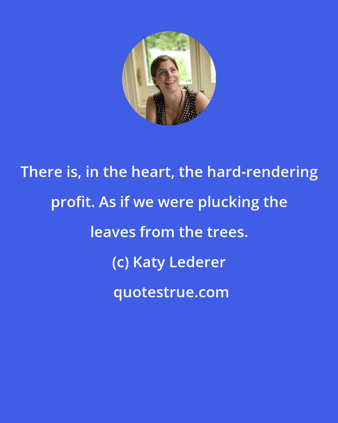 Katy Lederer: There is, in the heart, the hard-rendering profit. As if we were plucking the leaves from the trees.