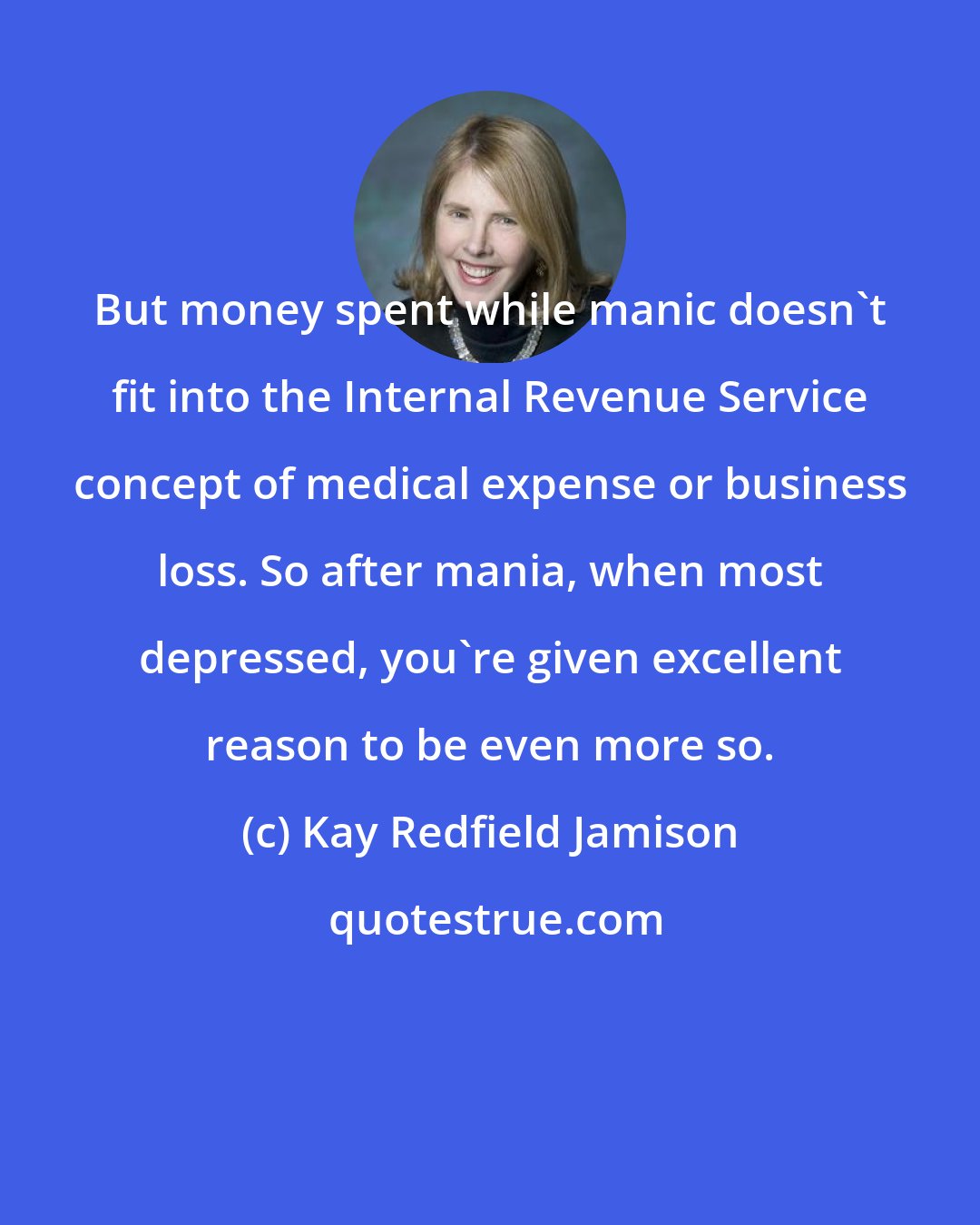 Kay Redfield Jamison: But money spent while manic doesn't fit into the Internal Revenue Service concept of medical expense or business loss. So after mania, when most depressed, you're given excellent reason to be even more so.