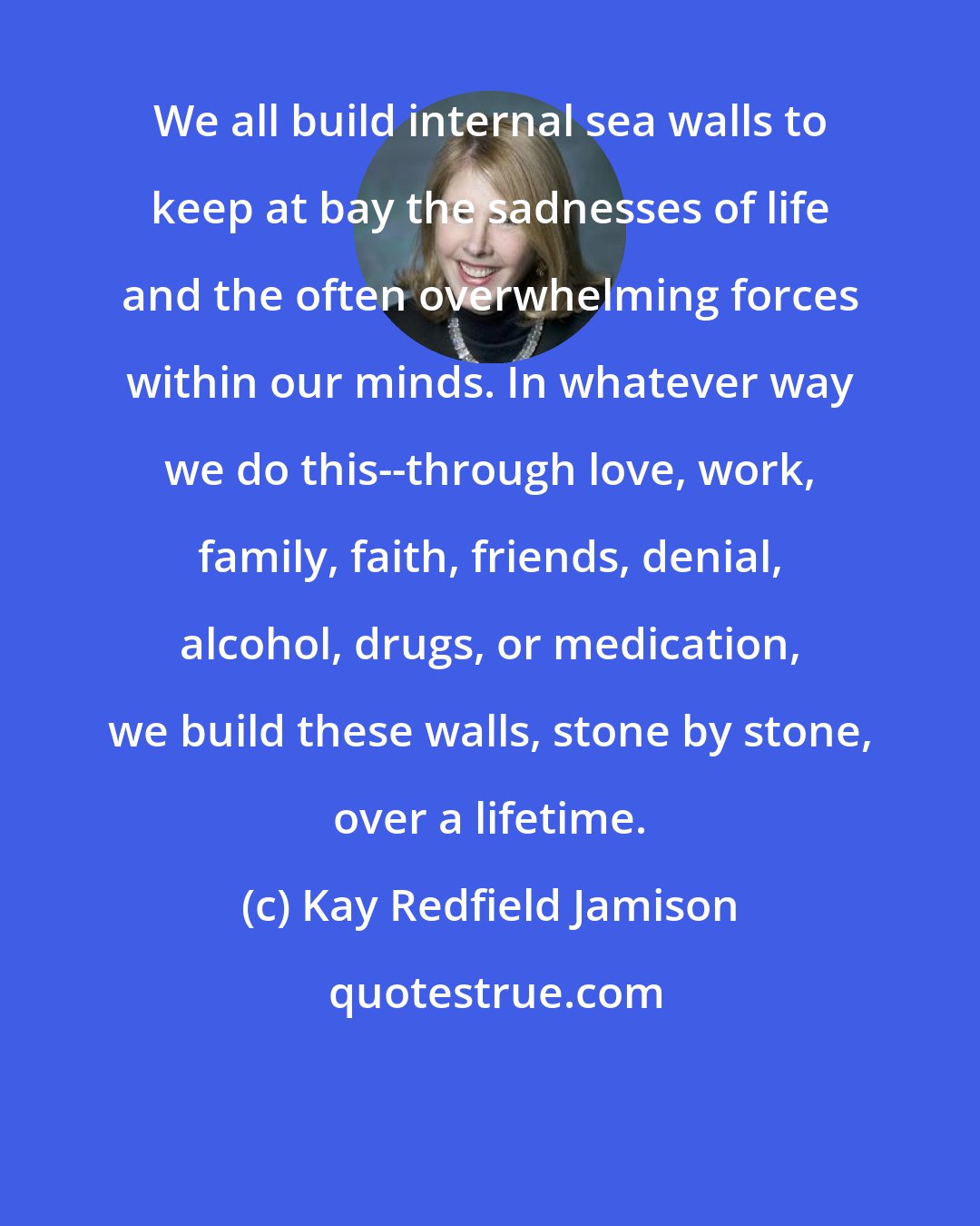 Kay Redfield Jamison: We all build internal sea walls to keep at bay the sadnesses of life and the often overwhelming forces within our minds. In whatever way we do this--through love, work, family, faith, friends, denial, alcohol, drugs, or medication, we build these walls, stone by stone, over a lifetime.
