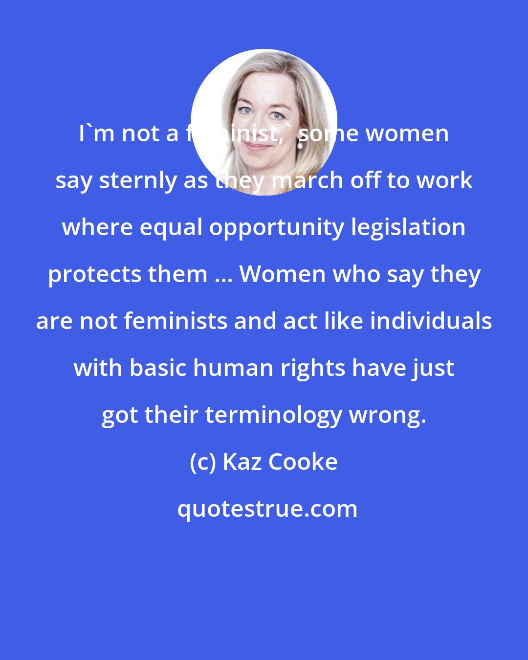 Kaz Cooke: I'm not a feminist,' some women say sternly as they march off to work where equal opportunity legislation protects them ... Women who say they are not feminists and act like individuals with basic human rights have just got their terminology wrong.