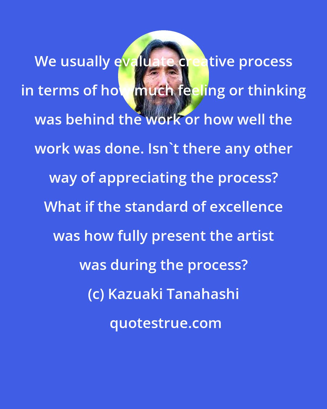 Kazuaki Tanahashi: We usually evaluate creative process in terms of how much feeling or thinking was behind the work or how well the work was done. Isn't there any other way of appreciating the process? What if the standard of excellence was how fully present the artist was during the process?