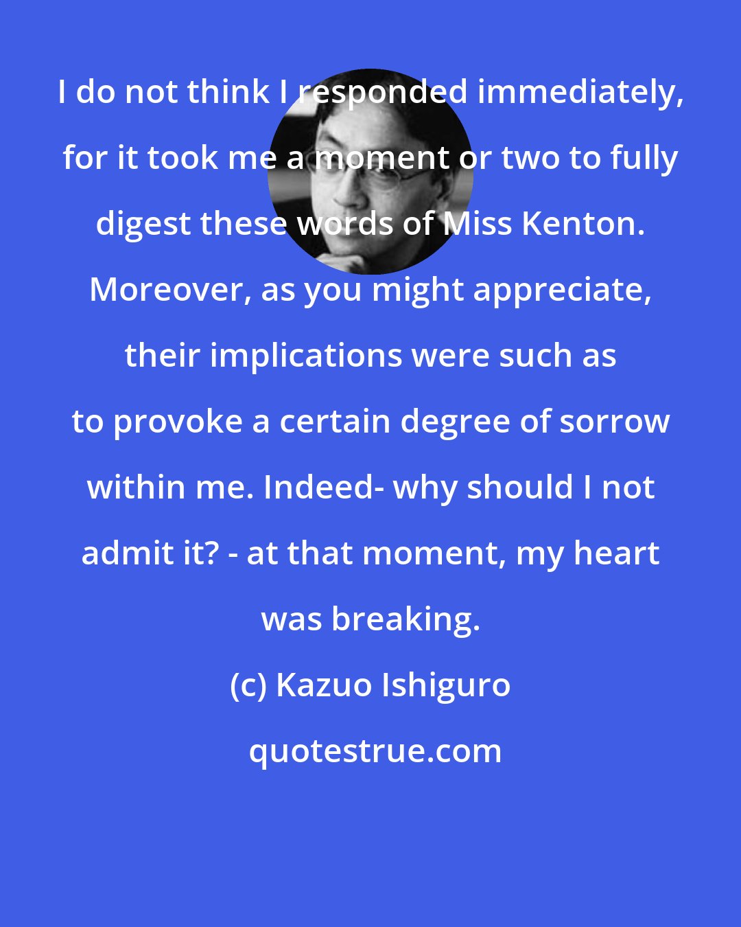 Kazuo Ishiguro: I do not think I responded immediately, for it took me a moment or two to fully digest these words of Miss Kenton. Moreover, as you might appreciate, their implications were such as to provoke a certain degree of sorrow within me. Indeed- why should I not admit it? - at that moment, my heart was breaking.