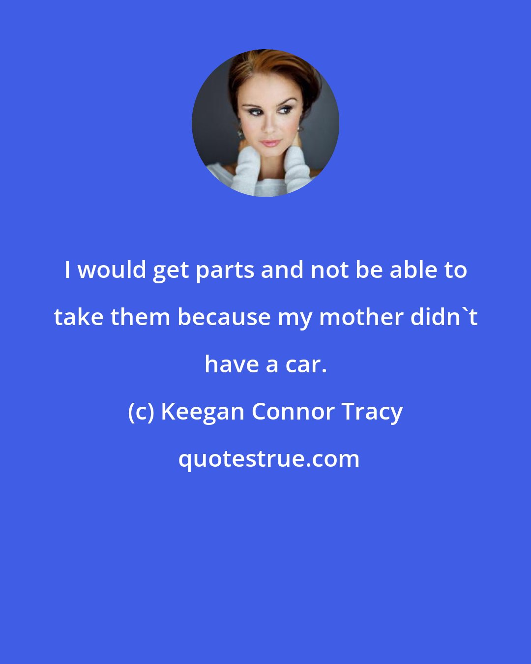 Keegan Connor Tracy: I would get parts and not be able to take them because my mother didn't have a car.