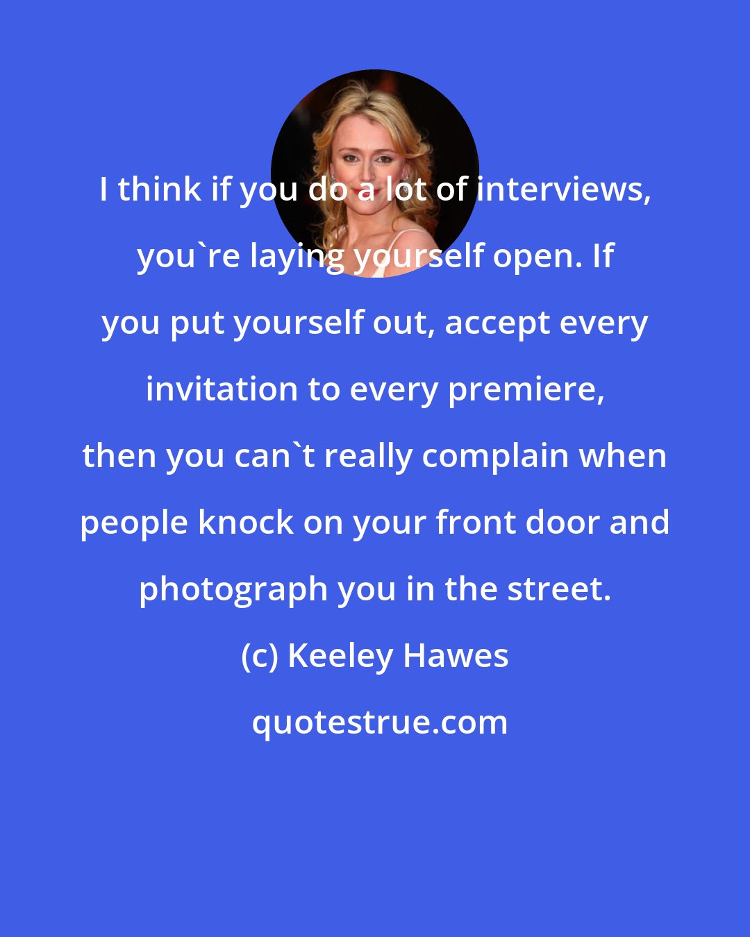 Keeley Hawes: I think if you do a lot of interviews, you're laying yourself open. If you put yourself out, accept every invitation to every premiere, then you can't really complain when people knock on your front door and photograph you in the street.