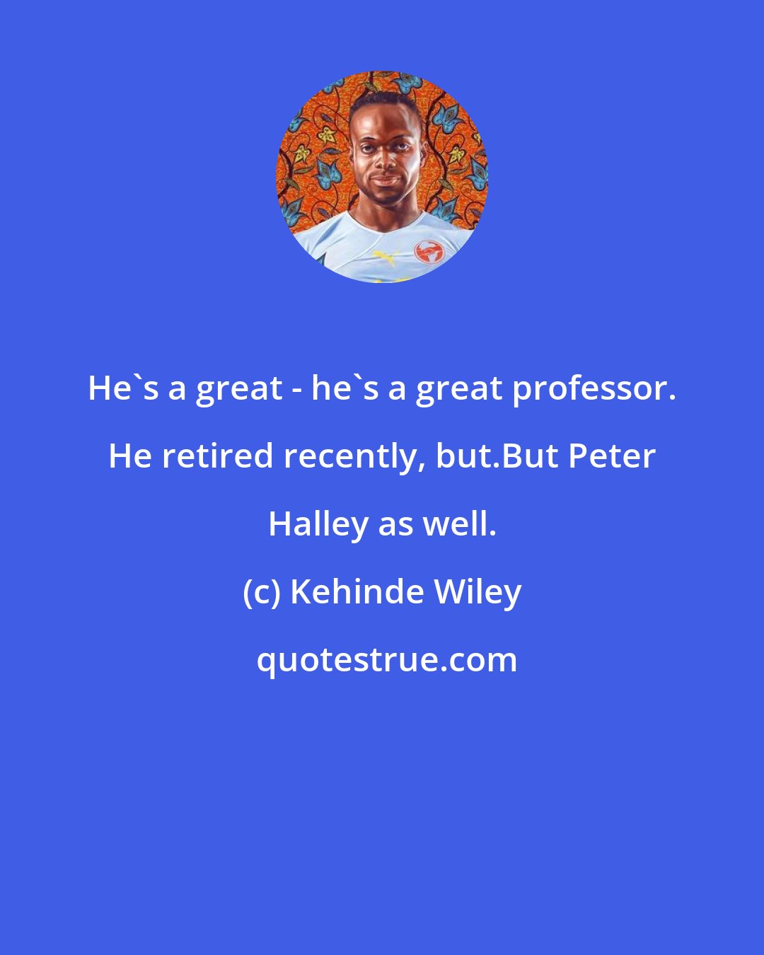 Kehinde Wiley: He's a great - he's a great professor. He retired recently, but.But Peter Halley as well.
