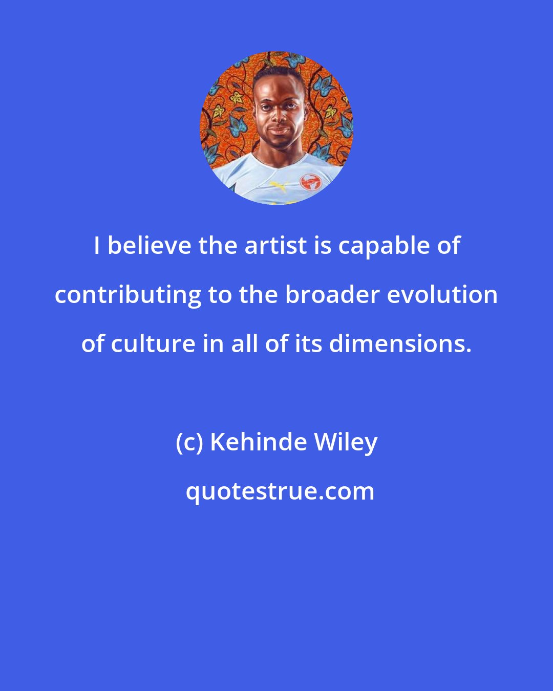 Kehinde Wiley: I believe the artist is capable of contributing to the broader evolution of culture in all of its dimensions.