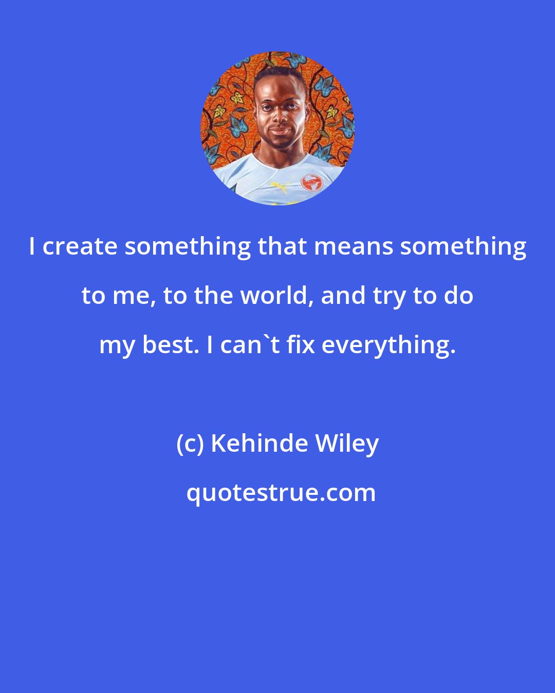 Kehinde Wiley: I create something that means something to me, to the world, and try to do my best. I can't fix everything.