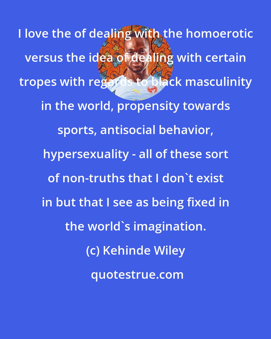 Kehinde Wiley: I love the of dealing with the homoerotic versus the idea of dealing with certain tropes with regards to black masculinity in the world, propensity towards sports, antisocial behavior, hypersexuality - all of these sort of non-truths that I don't exist in but that I see as being fixed in the world's imagination.