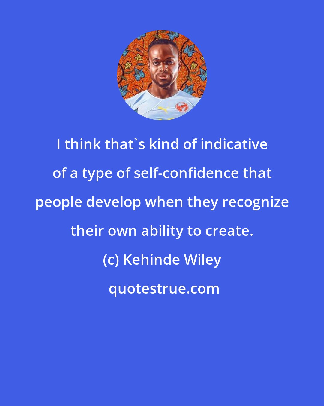 Kehinde Wiley: I think that's kind of indicative of a type of self-confidence that people develop when they recognize their own ability to create.
