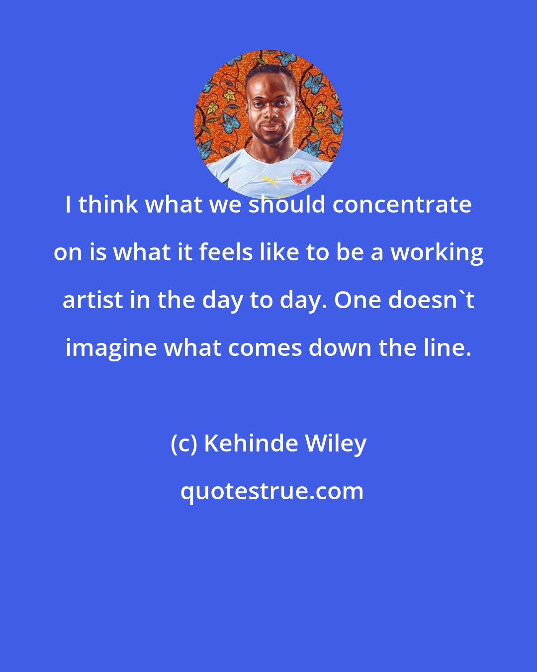 Kehinde Wiley: I think what we should concentrate on is what it feels like to be a working artist in the day to day. One doesn't imagine what comes down the line.
