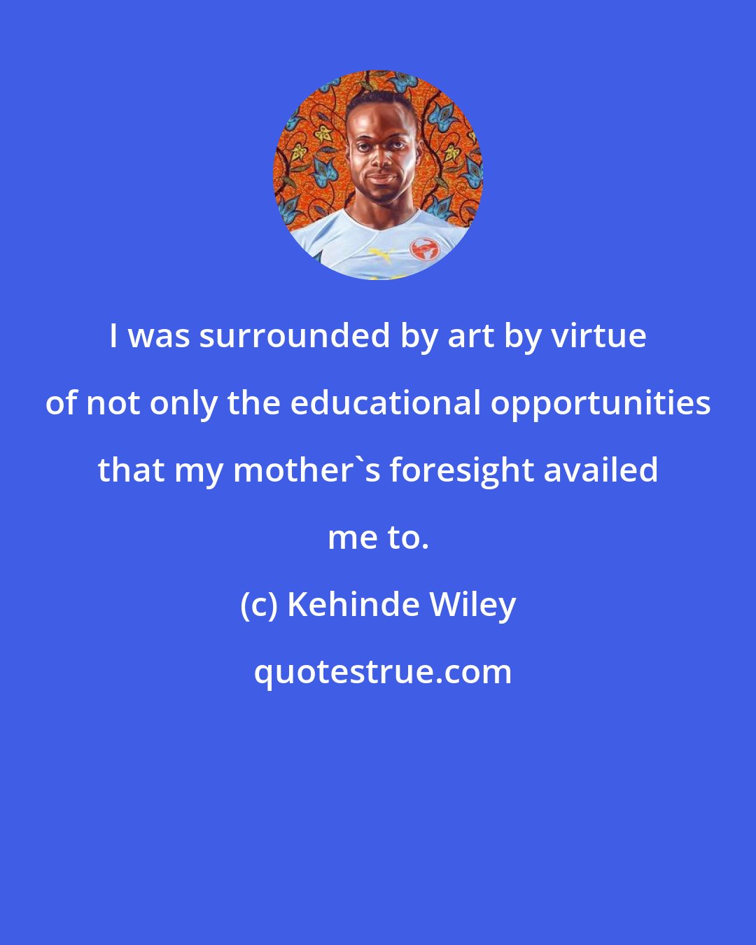 Kehinde Wiley: I was surrounded by art by virtue of not only the educational opportunities that my mother's foresight availed me to.