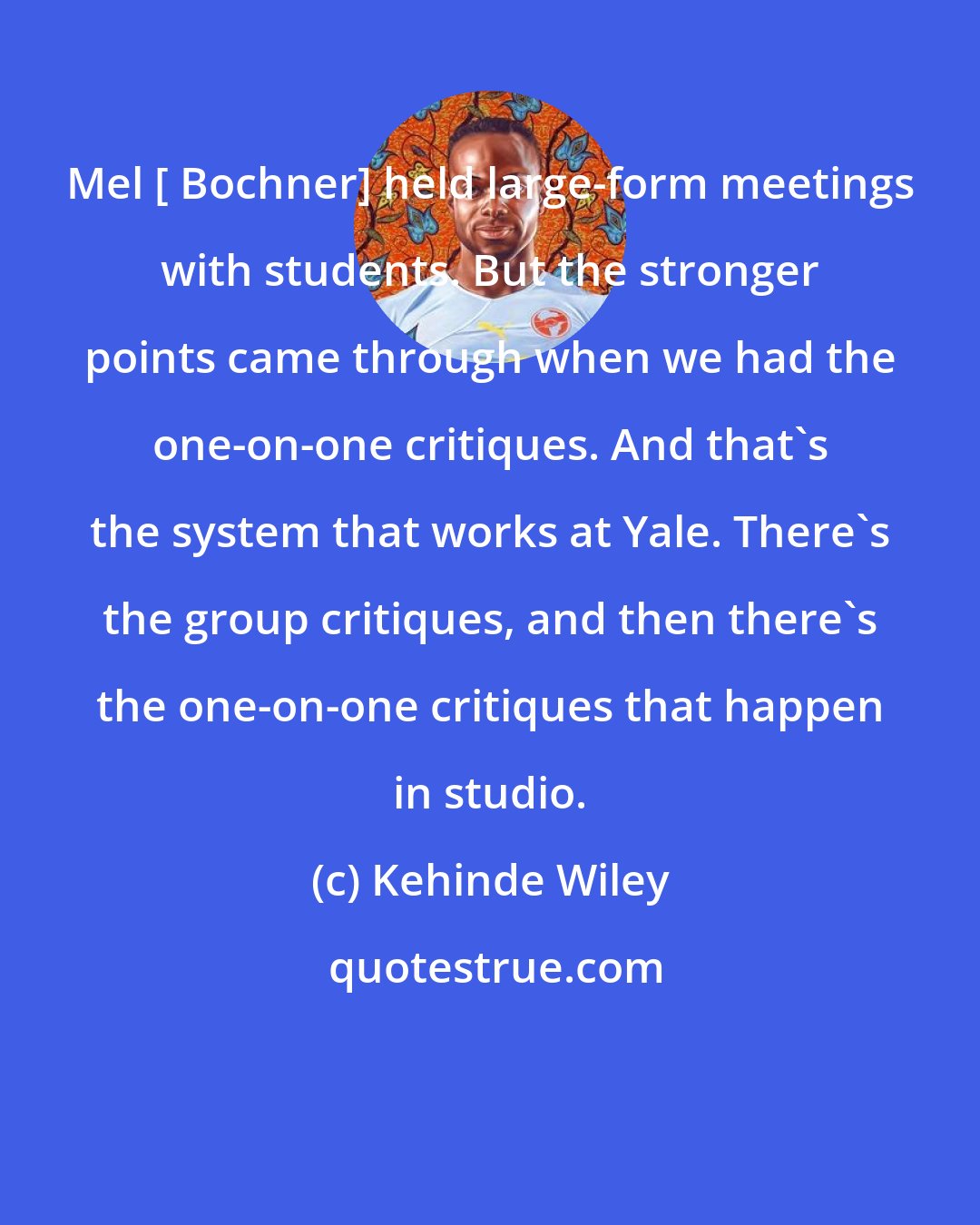 Kehinde Wiley: Mel [ Bochner] held large-form meetings with students. But the stronger points came through when we had the one-on-one critiques. And that's the system that works at Yale. There's the group critiques, and then there's the one-on-one critiques that happen in studio.
