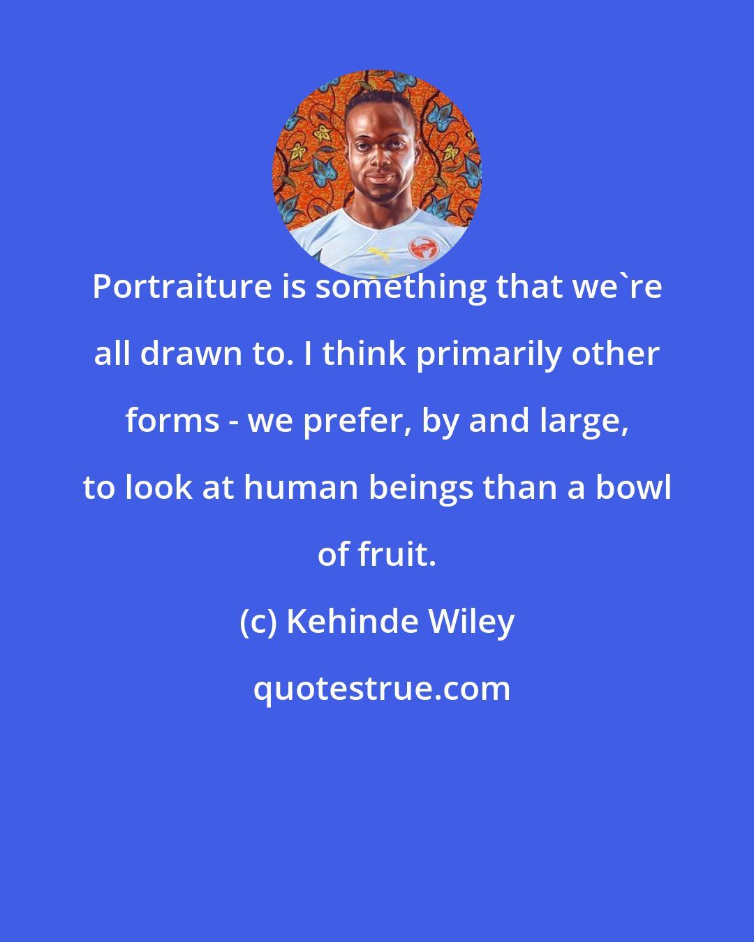 Kehinde Wiley: Portraiture is something that we're all drawn to. I think primarily other forms - we prefer, by and large, to look at human beings than a bowl of fruit.