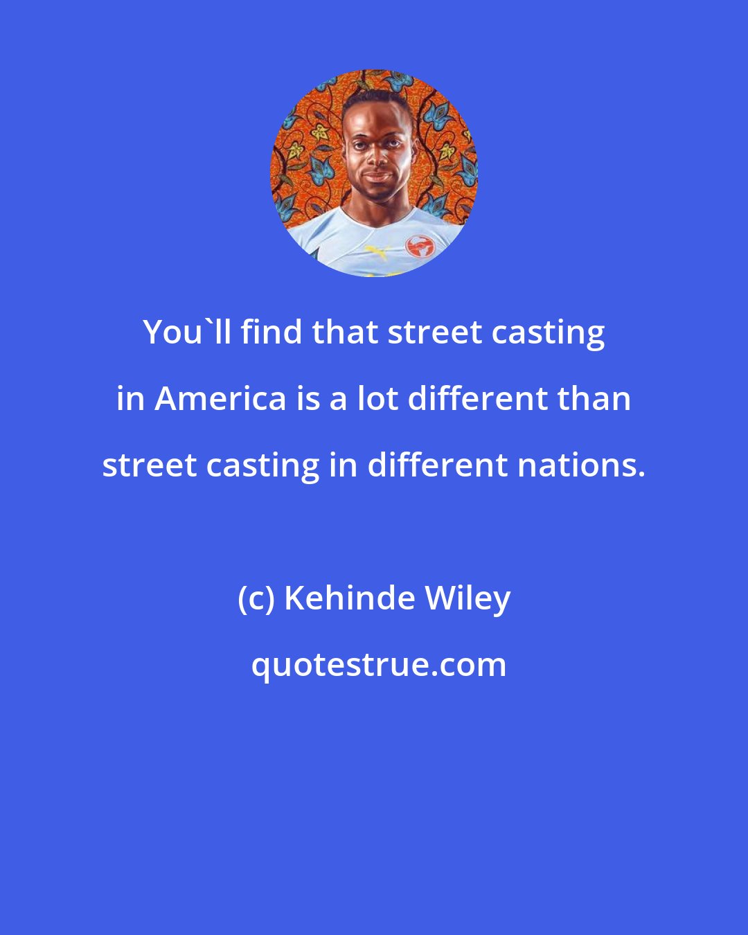Kehinde Wiley: You'll find that street casting in America is a lot different than street casting in different nations.