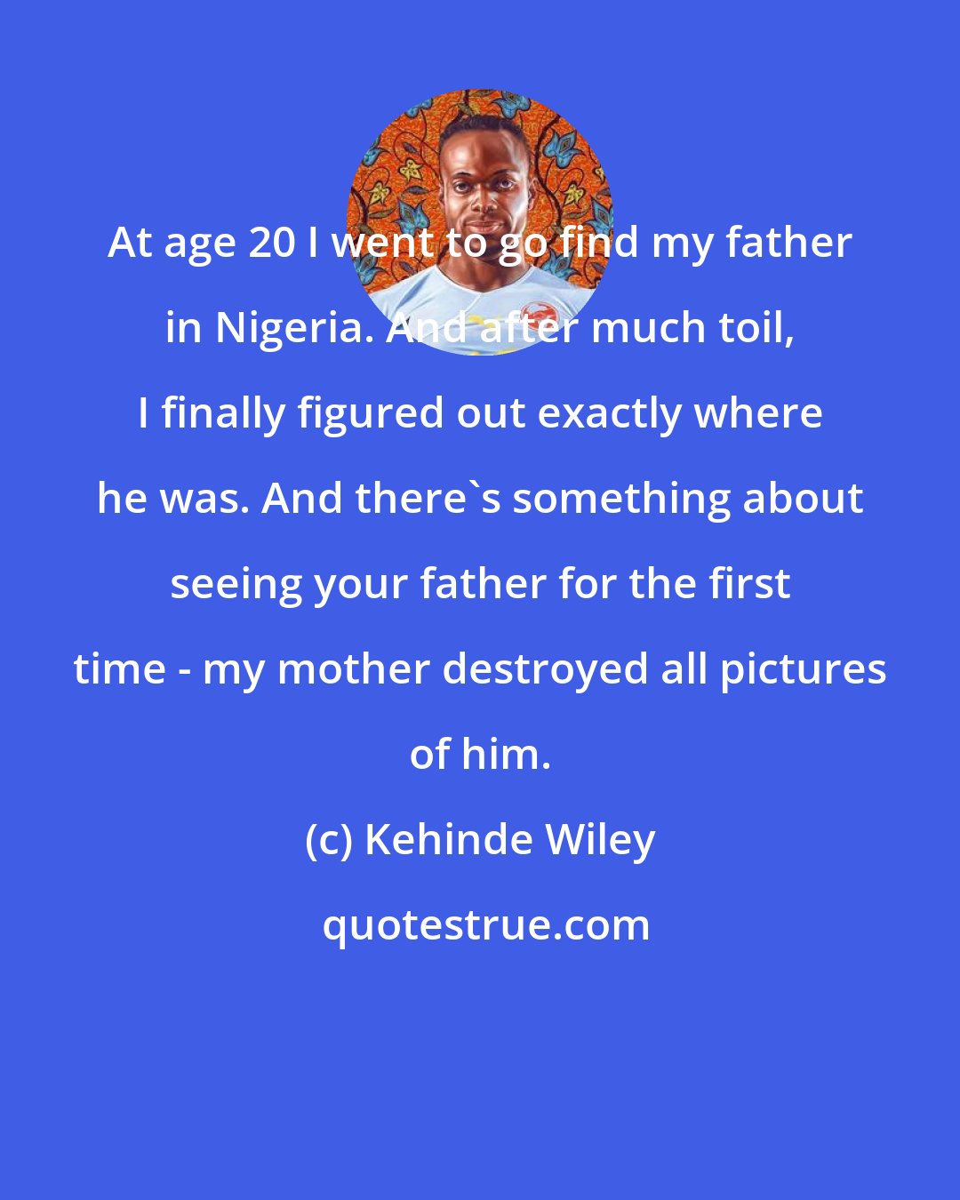 Kehinde Wiley: At age 20 I went to go find my father in Nigeria. And after much toil, I finally figured out exactly where he was. And there's something about seeing your father for the first time - my mother destroyed all pictures of him.