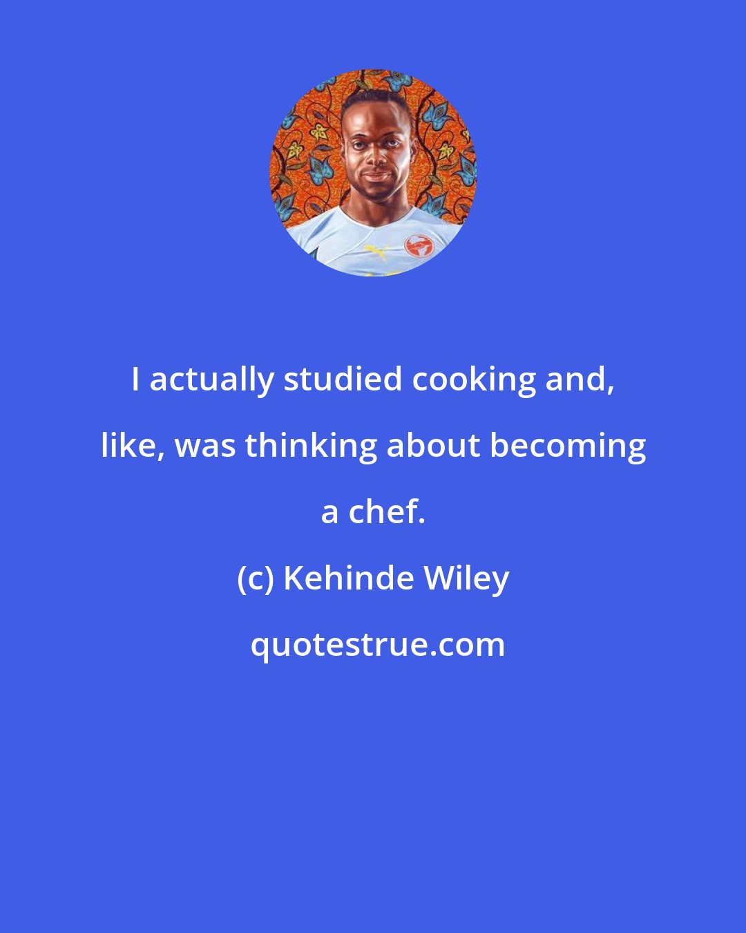 Kehinde Wiley: I actually studied cooking and, like, was thinking about becoming a chef.