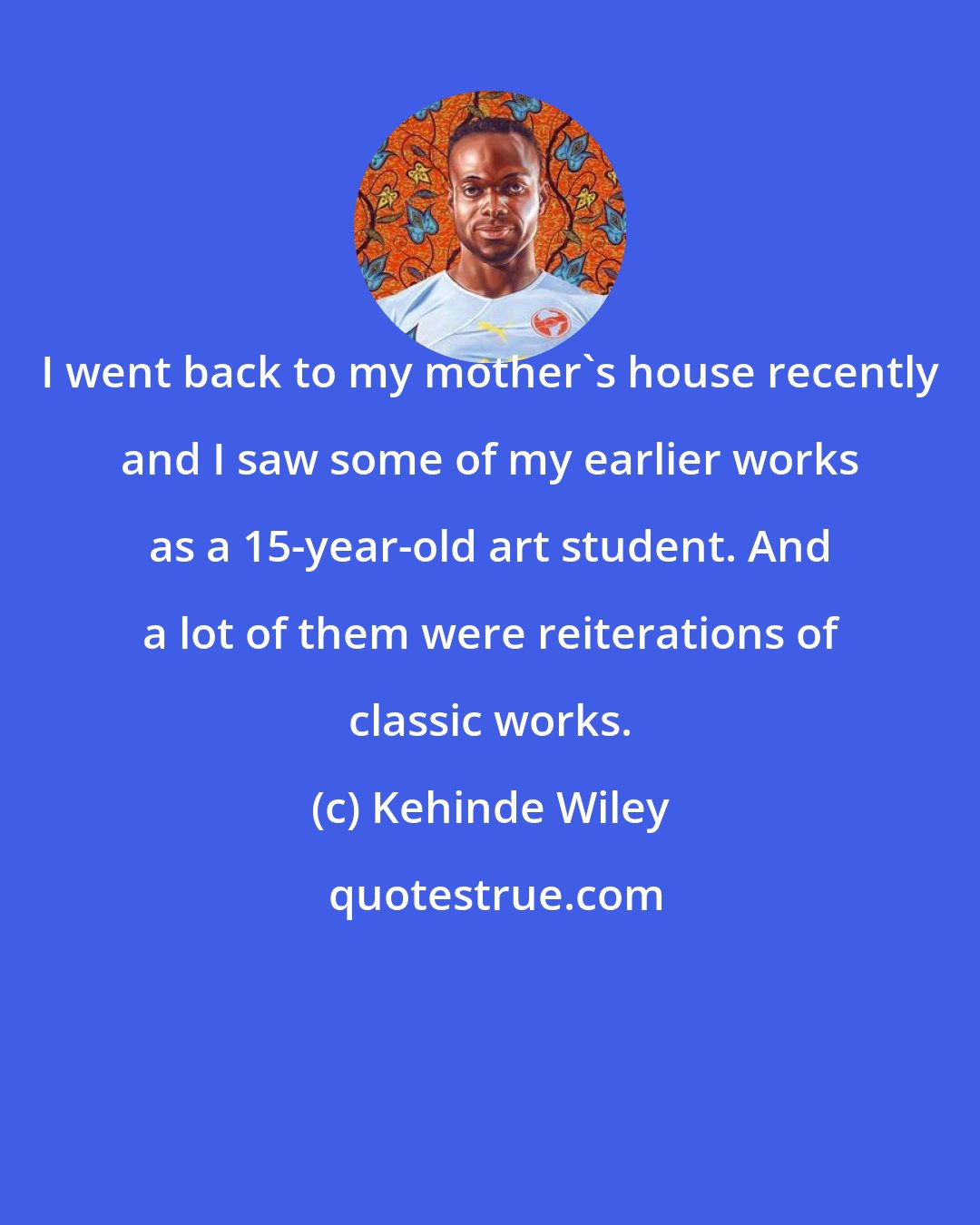 Kehinde Wiley: I went back to my mother's house recently and I saw some of my earlier works as a 15-year-old art student. And a lot of them were reiterations of classic works.