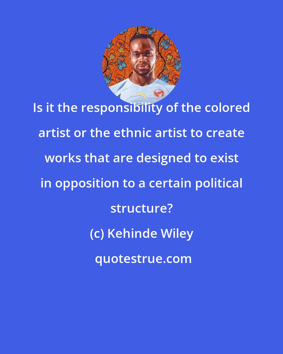 Kehinde Wiley: Is it the responsibility of the colored artist or the ethnic artist to create works that are designed to exist in opposition to a certain political structure?