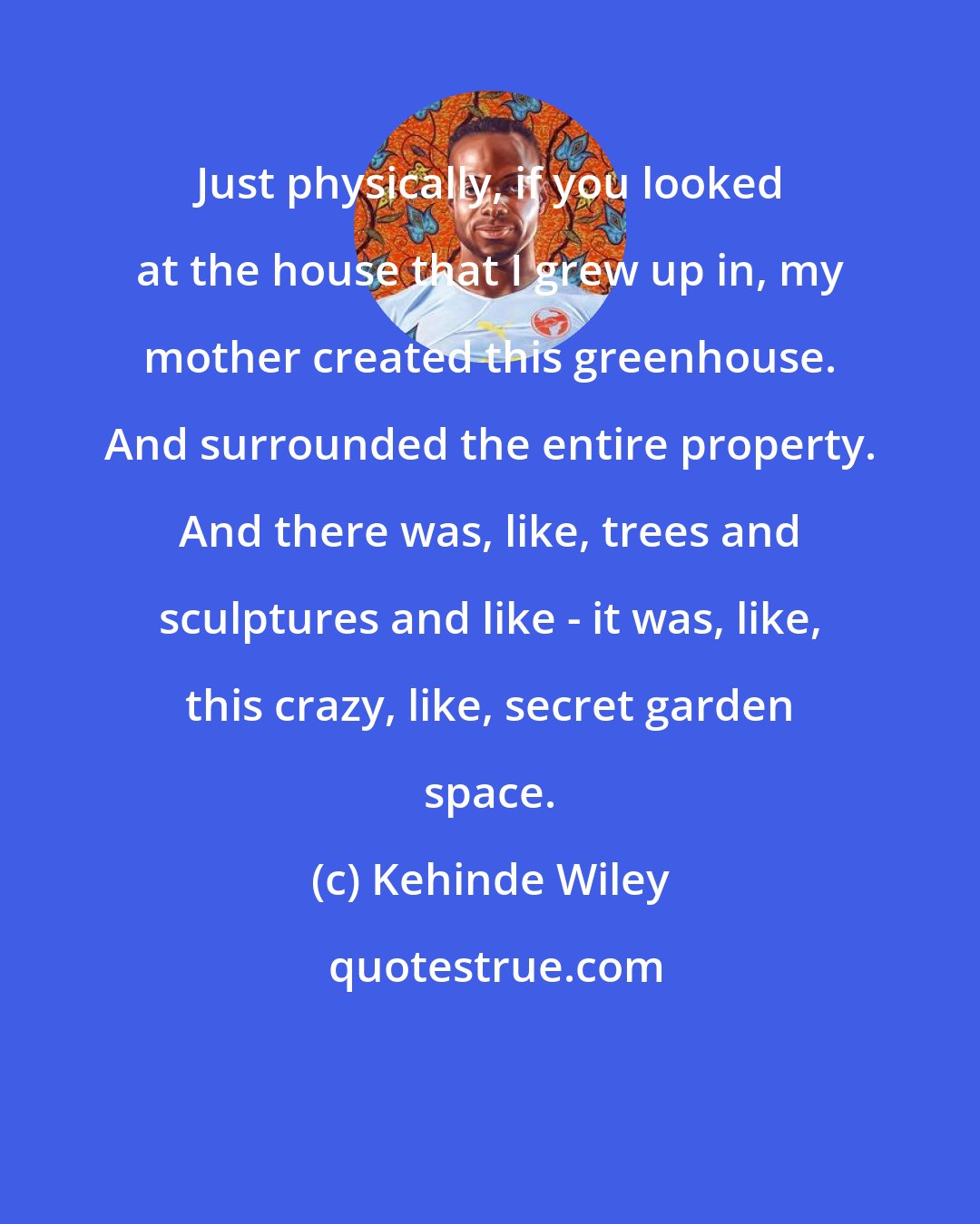 Kehinde Wiley: Just physically, if you looked at the house that I grew up in, my mother created this greenhouse. And surrounded the entire property. And there was, like, trees and sculptures and like - it was, like, this crazy, like, secret garden space.