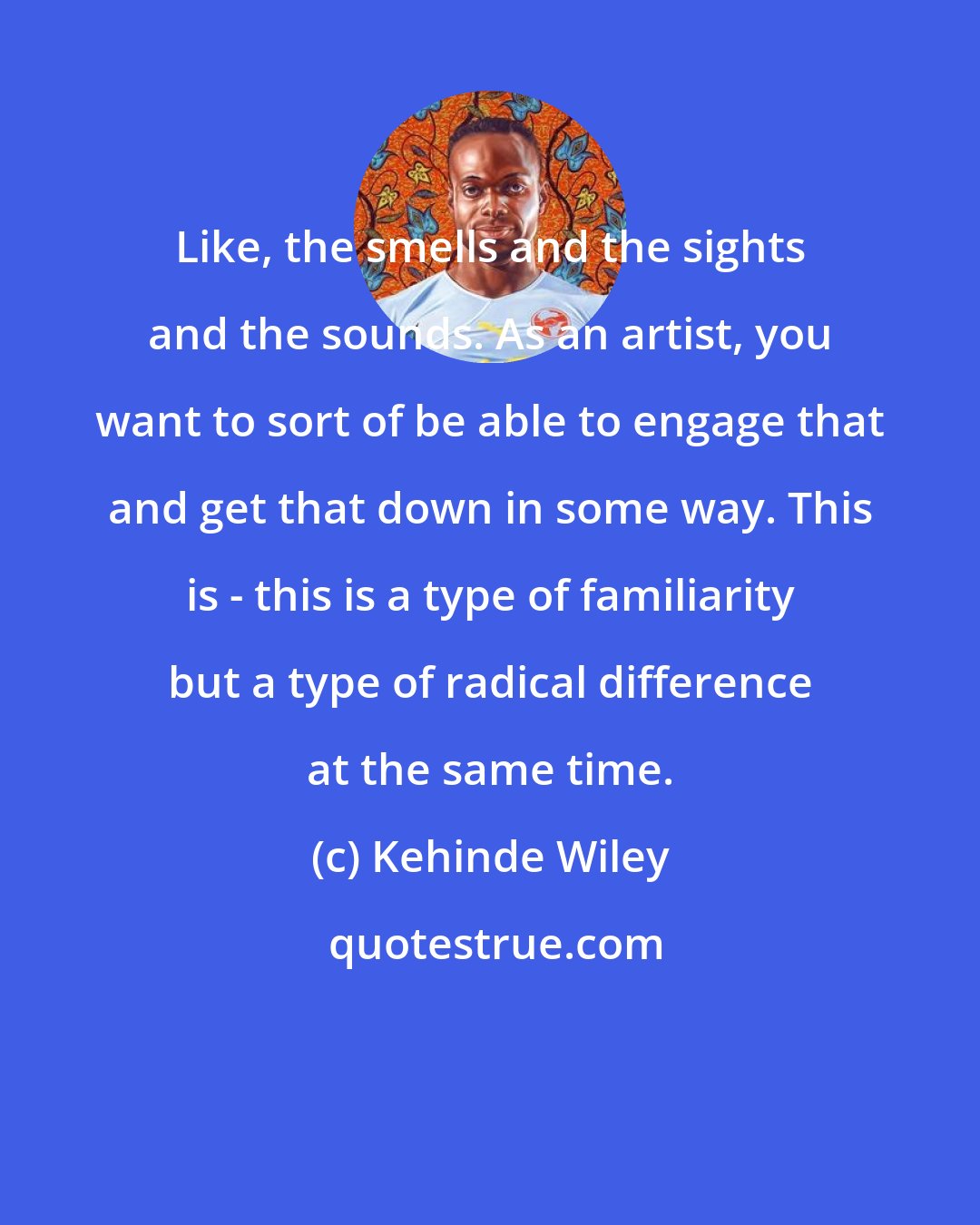 Kehinde Wiley: Like, the smells and the sights and the sounds. As an artist, you want to sort of be able to engage that and get that down in some way. This is - this is a type of familiarity but a type of radical difference at the same time.