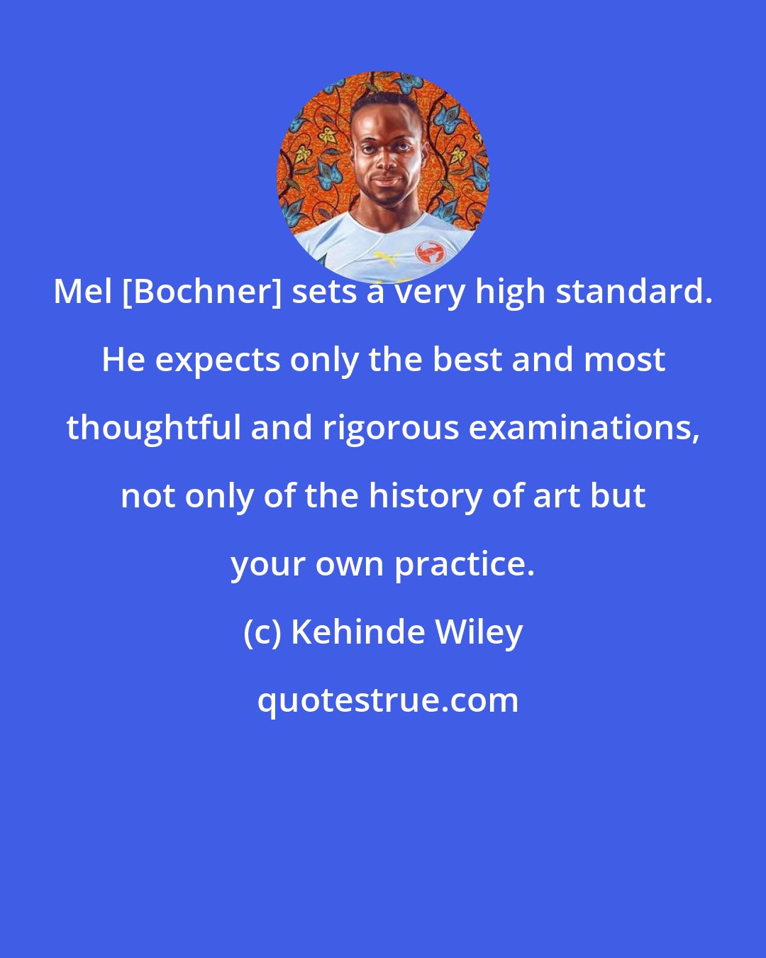 Kehinde Wiley: Mel [Bochner] sets a very high standard. He expects only the best and most thoughtful and rigorous examinations, not only of the history of art but your own practice.