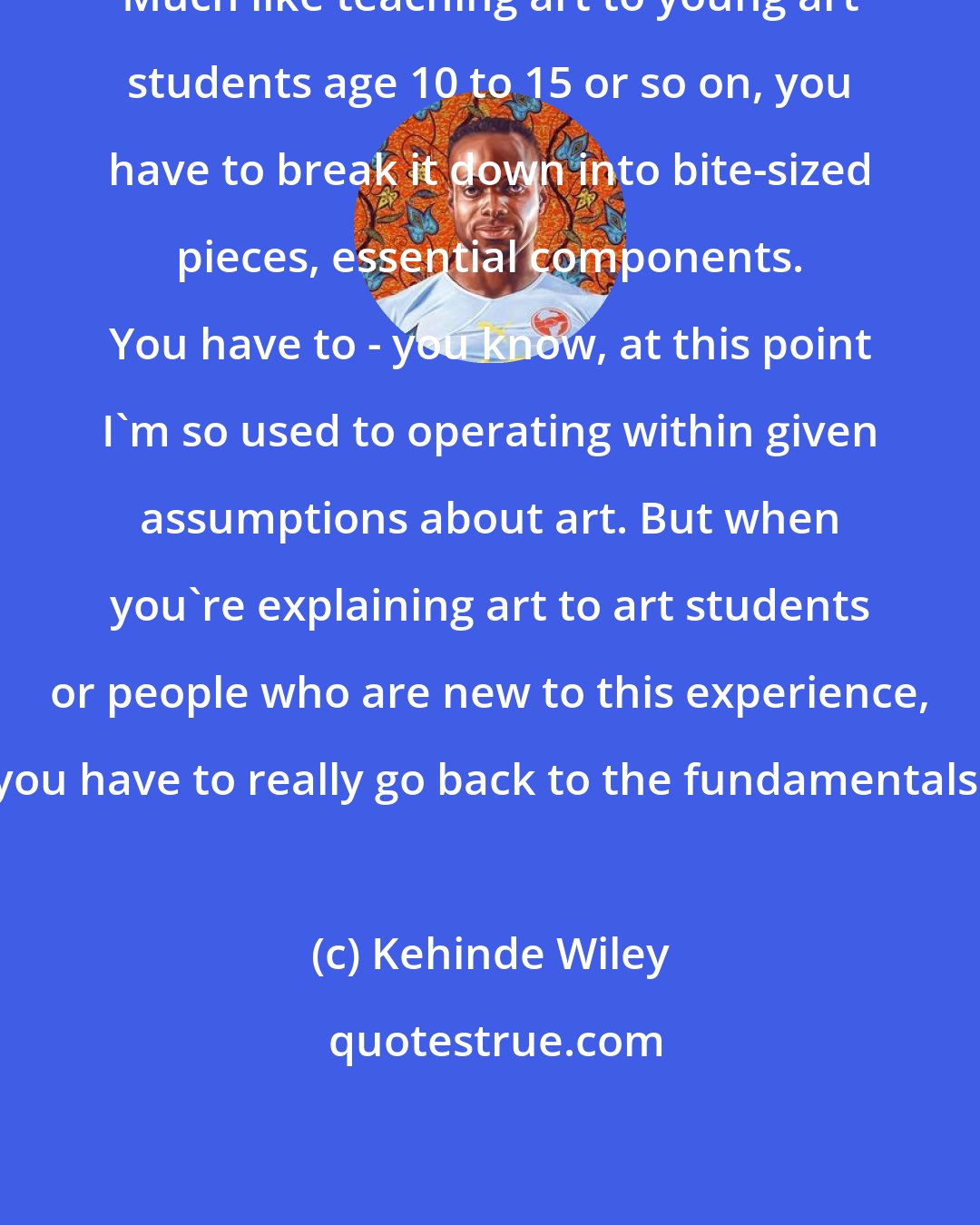 Kehinde Wiley: Much like teaching art to young art students age 10 to 15 or so on, you have to break it down into bite-sized pieces, essential components. You have to - you know, at this point I'm so used to operating within given assumptions about art. But when you're explaining art to art students or people who are new to this experience, you have to really go back to the fundamentals.