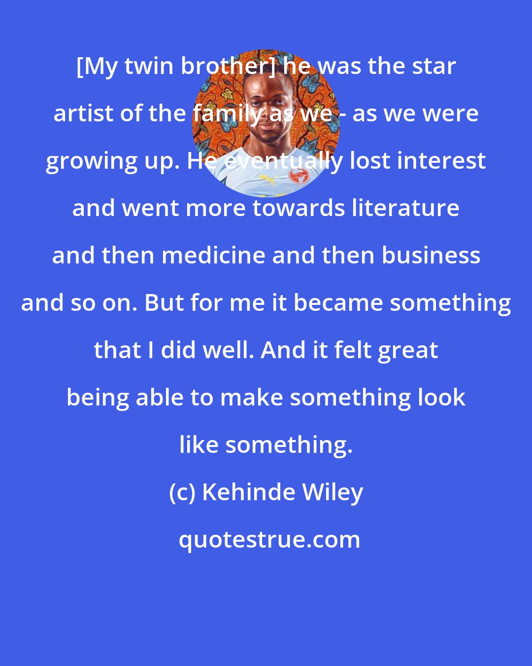 Kehinde Wiley: [My twin brother] he was the star artist of the family as we - as we were growing up. He eventually lost interest and went more towards literature and then medicine and then business and so on. But for me it became something that I did well. And it felt great being able to make something look like something.