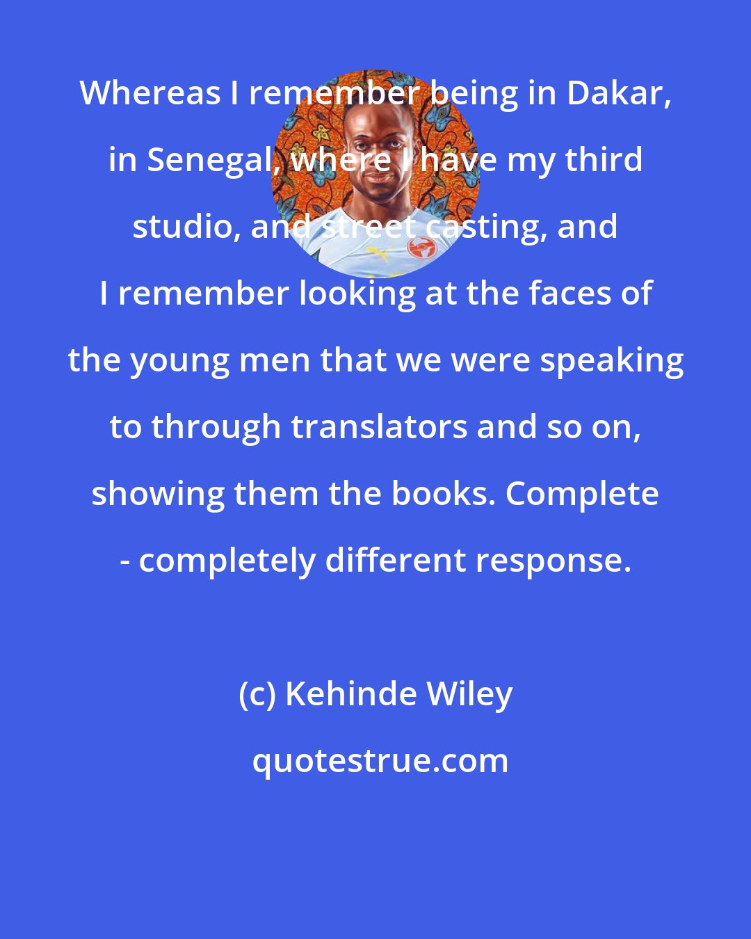 Kehinde Wiley: Whereas I remember being in Dakar, in Senegal, where I have my third studio, and street casting, and I remember looking at the faces of the young men that we were speaking to through translators and so on, showing them the books. Complete - completely different response.